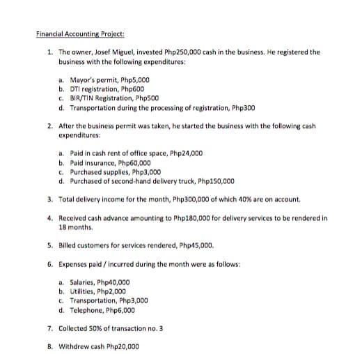 Financial Accounting Project:
1. The owner, Josef Miguel, invested Php250,000 cash in the business. He registered the
business with the following expenditures:
a. Mayor's permit, Php5,000
b. DTI registration, Php600
c. BIR/TIN Registration, Php500
d. Transportation during the processing of registration, Php300
2. After the business permit was taken, he started the business with the following cash
expenditures:
a. Paid in cash rent of office space, Php24,000
b. Paid insurance, Php60,000
c. Purchased supplies, Php3,000
d. Purchased of second-hand delivery truck, Php150,000
3. Total delivery income for the month, Php300,000 of which 40% are on account.
4. Received cash advance amounting to Php180,000 for delivery services to be rendered in
18 months.
5. Billed customers for services rendered, Php45,000.
6. Expenses paid / incurred during the month were as follows:
a. Salaries, Php40,000
b. Utilities, Php2,000
c. Transportation, Php3,000
d. Telephone, Php6,000
7. Collected 50% of transaction no. 3
8. Withdrew cash Php20,000
