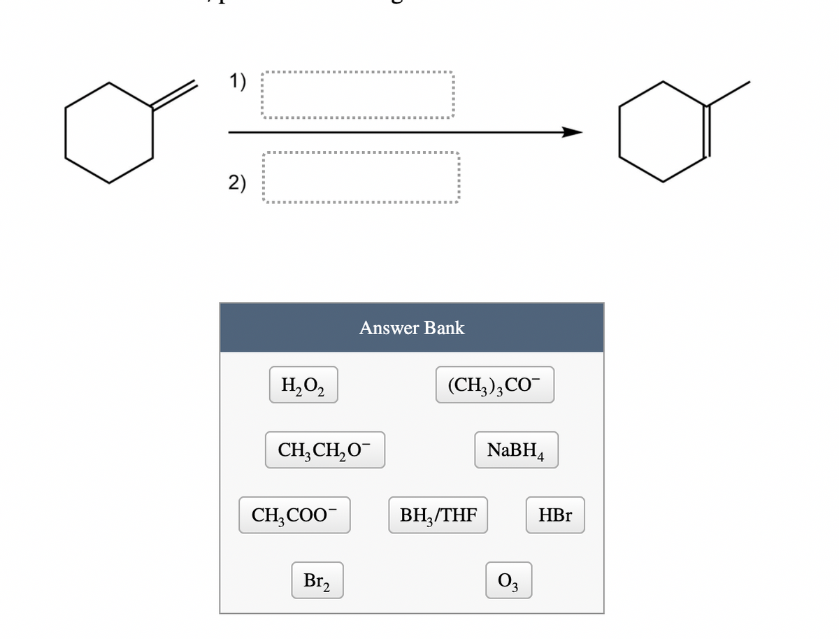 1)
2)
Answer Bank
H,0,
(CH;);CO
CH,CH,O
NABH,
CH;COO-
BH,/THF
HBr
Br,
O3
