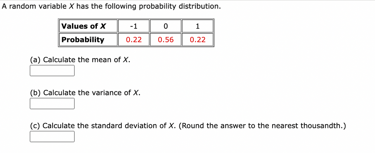 A random variable X has the following probability distribution.
Values of X
-1
Probability
0.22
0.56
0.22
(a) Calculate the mean of X.
(b) Calculate the variance of X.
(c) Calculate the standard deviation of X. (Round the answer to the nearest thousandth.)
