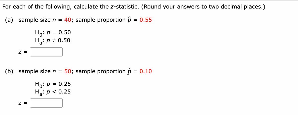 For each of the following, calculate the z-statistic. (Round your answers to two decimal places.)
(a) sample size n = 40; sample proportion p = 0.55
Ho: p = 0.50
Ha: p + 0.50
z =
(b) sample size n =
50; sample proportion p = 0.10
Ho: p = 0.25
Ha: p < 0.25
Z =
