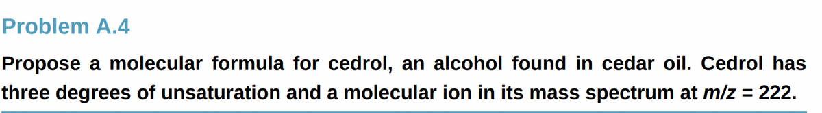 Problem A.4
Propose a molecular formula for cedrol, an alcohol found in cedar oil. Cedrol has
three degrees of unsaturation and a molecular ion in its mass spectrum at m/z = 222.
