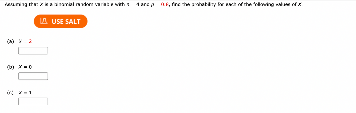 Assuming that X is a binomial random variable with n = 4 and p = 0.8, find the probability for each of the following values of X.
%3D
In USE SALT
(а) X %3D 2
(b) X = 0
(с) Х3D 1
