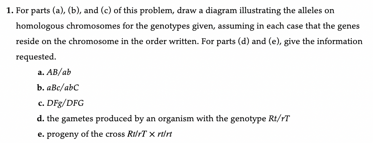 1. For parts (a), (b), and (c) of this problem, draw a diagram illustrating the alleles on
homologous chromosomes for the genotypes given, assuming in each case that the genes
reside on the chromosome in the order written. For parts (d) and (e), give the information
requested.
a. AB/ab
b. aBc/abC
c. DFg/DFG
d. the gametes produced by an organism with the genotype Rt/rT
e. progeny of the cross Rt/rT × rt/rt
