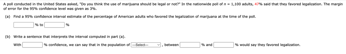 A poll conducted in the United States asked, "Do you think the use of marijuana should be legal or not?" In the nationwide poll of n =
of error for the 95% confidence level was given as 3%.
1,100 adults, 47% said that they favored legalization. The margin
(a) Find a 95% confidence interval estimate of the percentage of American adults who favored the legalization of marijuana at the time of the poll.
% to
%
(b) Write a sentence that interprets the interval computed in part (a).
With
% confidence, we can say that in the population of ---Select---
between
% and
% would say they favored legalization.

