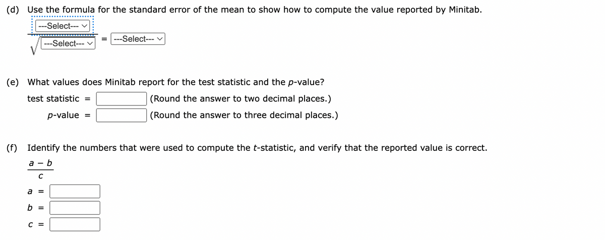 (d) Use the formula for the standard error of the mean to show how to compute the value reported by Minitab.
---Select--- v
---Select--- v
%D
---Select--- v
(e) What values does Minitab report for the test statistic and the p-value?
test statistic
(Round the answer to two decimal places.)
p-value
(Round the answer to three decimal places.)
(f) Identify the numbers that were used to compute the t-statistic, and verify that the reported value is correct.
а — b
C
a =
b =
с 3

