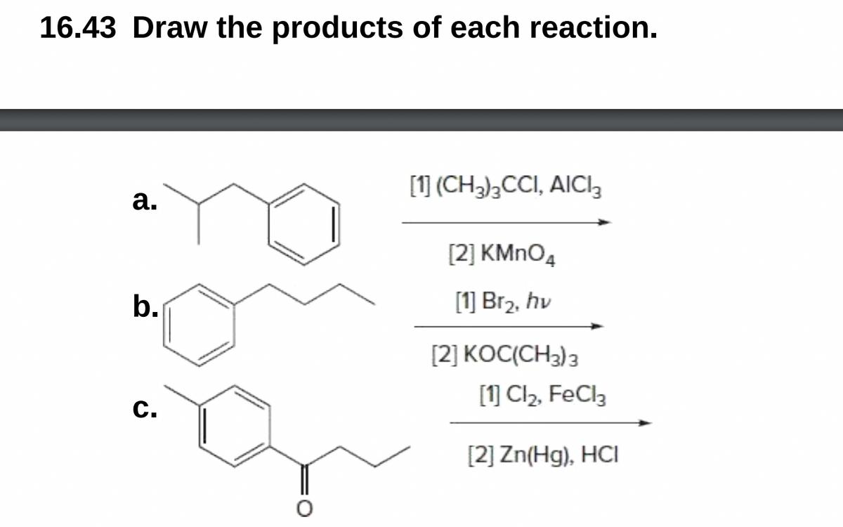 16.43 Draw the products of each reaction.
[1] (CH2);CCI, AICI3
а.
[2] KMNO4
b.
[1] Br2, hv
[2] KOC(CH3) 3
[1] Cl2, FeCl3
С.
[2] Zn(Hg), HCI
