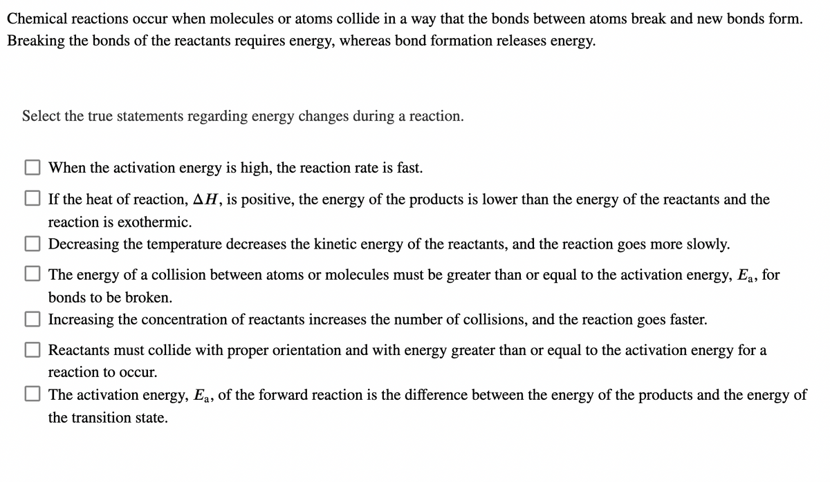 Chemical reactions occur when molecules or atoms collide in a way that the bonds between atoms break and new bonds form.
Breaking the bonds of the reactants requires energy, whereas bond formation releases energy.
Select the true statements regarding energy changes during a reaction.
When the activation energy is high, the reaction rate is fast.
If the heat of reaction, AH, is positive, the energy of the products is lower than the energy of the reactants and the
reaction is exothermic.
Decreasing the temperature decreases the kinetic energy of the reactants, and the reaction goes more slowly.
The energy of a collision between atoms or molecules must be greater than or equal to the activation energy, Ea, for
bonds to be broken.
Increasing the concentration of reactants increases the number of collisions, and the reaction goes faster.
Reactants must collide with proper orientation and with energy greater than or equal to the activation energy for a
reaction to occur.
The activation energy, Ea, of the forward reaction is the difference between the energy of the products and the energy of
the transition state.
