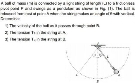 A ball of mass (m) is connected by a light string of length (L) to a frictionless
pivot point P and swings as a pendulum as shown in Fig. (1). The ball is
released from rest at point A when the string makes an angle of e with vertical.
Determine:
1) The velocity of the ball as it passes through point B.
2) The tension TA in the string at A.
3) The tension Te in the string at B.
B
