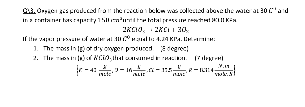 Q\3: Oxygen gas produced from the reaction below was collected above the water at 30 Cº and
in a container has capacity 150 cm³ until the total pressure reached 80.0 kPa.
→ 2KCl + 30₂
2KC103
If the vapor pressure of water at 30 Cº equal to 4.24 KPa. Determine:
1. The mass in (g) of dry oxygen produced. (8 degree)
2. The mass in (g) of KClO3that consumed in reaction.
(7 degree)
g
g
{K = 40
g
mole
,0 16- -, Cl = 35.5- ,R 8.314-
mole
mole
N.m
mole. K