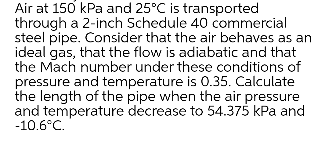 Air at 150 kPa and 25°C is transported
through a 2-inch Schedule 40 commercial
steel pipe. Consider that the air behaves as an
ideal gas, that the flow is adiabatic and that
the Mach number under these conditions of
pressure and temperature is 0.35. Calculate
the length of the pipe when the air pressure
and temperature decrease to 54.375 kPa and
-10.6°C.