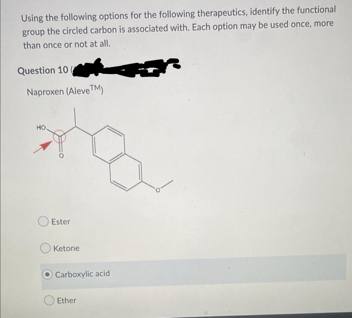 Using the following options for the following therapeutics, identify the functional
group the circled carbon is associated with. Each option may be used once, more
than once or not at all.
Question 10
Naproxen (Aleve™M)
HO.
Ester
Ketone
O Carboxylic acid
Ether