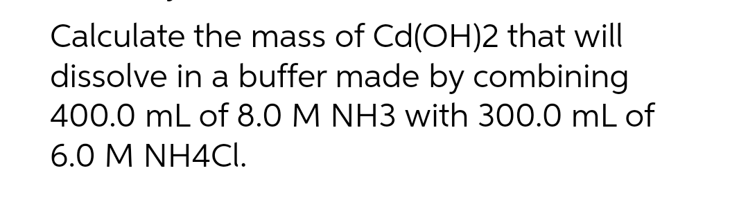 Calculate the mass of Cd(OH)2 that will
dissolve in a buffer made by combining
400.0 mL of 8.0 M NH3 with 300.0 mL of
6.0 M NH4CI.