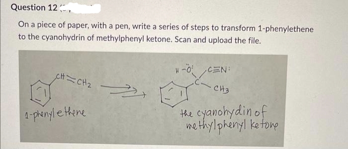 Question 12
On a piece of paper, with a pen, write a series of steps to transform 1-phenylethene
to the cyanohydrin of methylphenyl ketone. Scan and upload the file.
H-O
CH=CH₂
CEN:
CH3
ET
1-phenylethene
the cyanohydin of
methylphenylketone