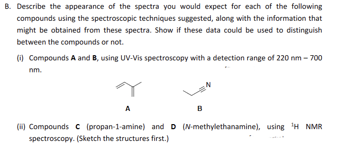 B. Describe the appearance of the spectra you would expect for each of the following
compounds using the spectroscopic techniques suggested, along with the information that
might be obtained from these spectra. Show if these data could be used to distinguish
between the compounds or not.
(i) Compounds A and B, using UV-Vis spectroscopy with a detection range of 220 nm- 700
nm.
A
B
(ii) Compounds C (propan-1-amine) and D (N-methylethanamine), using ¹H NMR
spectroscopy. (Sketch the structures first.)