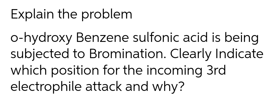 Explain the problem
o-hydroxy Benzene sulfonic acid is being
subjected to Bromination. Clearly Indicate
which position for the incoming 3rd
electrophile attack and why?