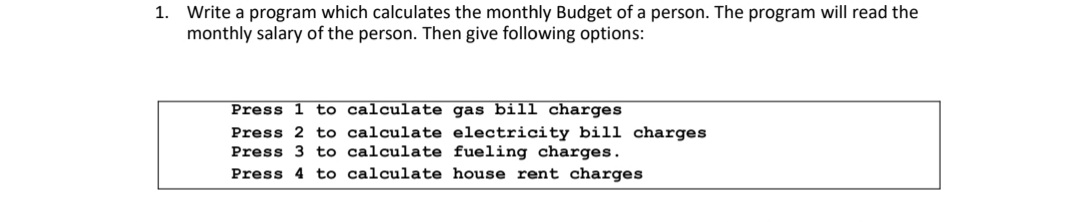 1. Write a program which calculates the monthly Budget of a person. The program will read the
monthly salary of the person. Then give following options:
Press 1 to calculate gas bill charges
Press 2 to calculate electricity bill charges
Press 3 to calculate fueling charges.
Press 4 to calculate house rent charges
