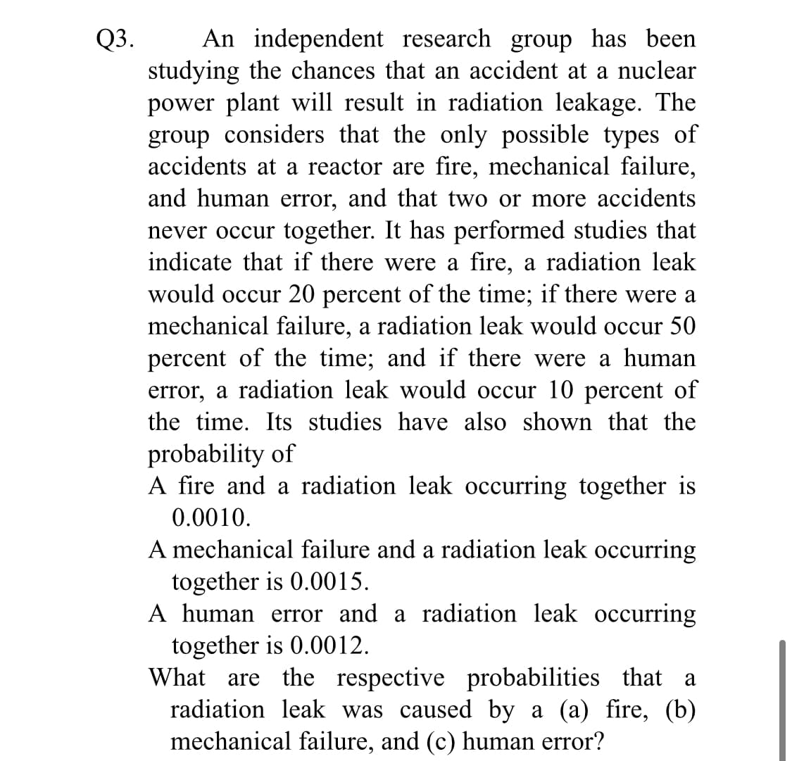 Q3.
studying the chances that an accident at a nuclear
power plant will result in radiation leakage. The
group considers that the only possible types of
accidents at a reactor are fire, mechanical failure,
and human error, and that two or more accidents
never occur together. It has performed studies that
indicate that if there were a fire, a radiation leak
would occur 20 percent of the time; if there were a
mechanical failure, a radiation leak would occur 50
An independent research group has been
percent of the time; and if there were a human
error, a radiation leak would occur 10 percent of
the time. Its studies have also shown that the
probability of
A fire and a radiation leak occurring together is
0.0010.
A mechanical failure and a radiation leak occurring
together is 0.0015.
A human error and a radiation leak occurring
together is 0.0012.
What are the respective probabilities that a
radiation leak was caused by a (a) fire, (b)
mechanical failure, and (c) human error?
