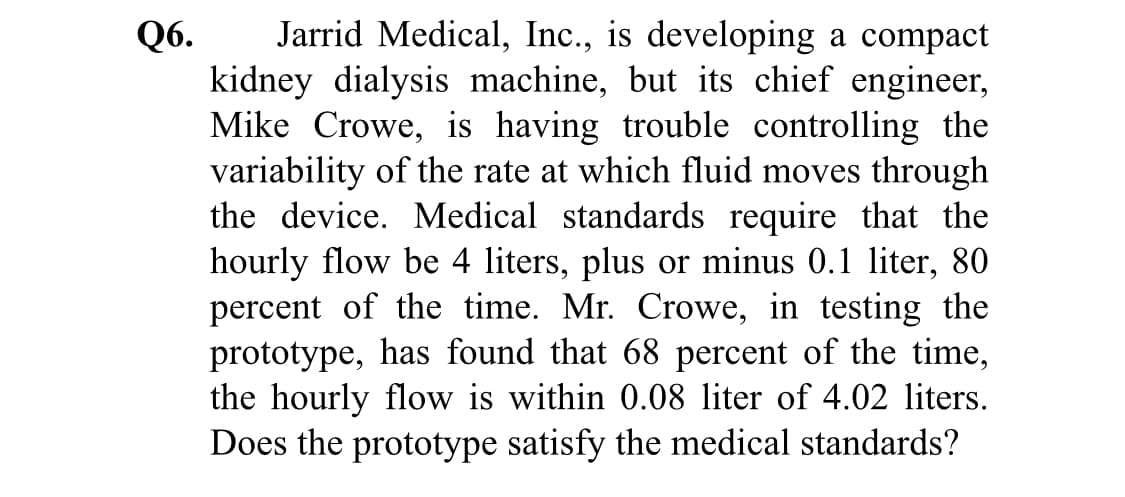 Jarrid Medical, Inc., is developing a compact
kidney dialysis machine, but its chief engineer,
Mike Crowe, is having trouble controlling the
variability of the rate at which fluid moves through
the device. Medical standards require that the
hourly flow be 4 liters, plus or minus 0.1 liter, 80
percent of the time. Mr. Crowe, in testing the
prototype, has found that 68 percent of the time,
the hourly flow is within 0.08 liter of 4.02 liters.
Does the prototype satisfy the medical standards?

