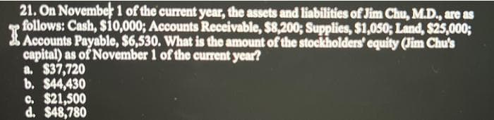 21. On November 1 of the current year, the assets and liabilities of Jim Chu, M.D., are as
follows: Cash, $10,000; Accounts Receivable, $8,200; Supplies, $1,050; Land, $25,000;
I
capital) as of November 1 of the current year?
a. $37,720
b. $44,430
c. $21,500
d. $48,780