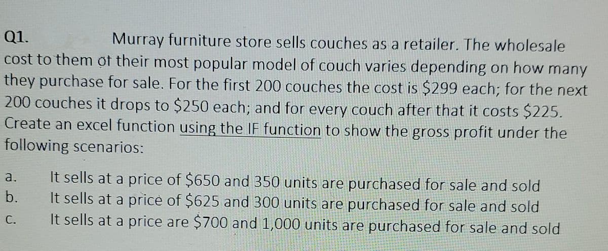 Q1.
Murray furniture store sells couches as a retailer. The wholesale
cost to them of their most popular model of couch varies depending on how many
they purchase for sale. For the first 200 couches the cost is $299 each; for the next
200 couches it drops to $250 each; and for every couch after that it costs $225.
Create an excel function using the IF function to show the gross profit under the
following scenarios:
a.
b.
It sells at a price of $650 and 350 units are purchased for sale and sold
It sells at a price of $625 and 300 units are purchased for sale and sold
It sells at a price are $700 and 1,000 units are purchased for sale and sold
C.