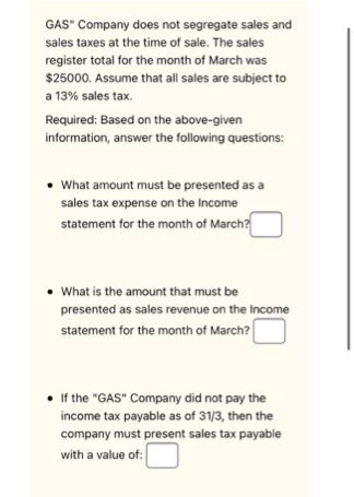 GAS" Company does not segregate sales and
sales taxes at the time of sale. The sales
register total for the month of March was
$25000. Assume that all sales are subject to
a 13% sales tax.
Required: Based on the above-given
information, answer the following questions:
• What amount must be presented as a
sales tax expense on the Income
statement for the month of March?
• What is the amount that must be
presented as sales revenue on the income
statement for the month of March?
If the "GAS" Company did not pay the
income tax payable as of 31/3, then the
company must present sales tax payable
with a value of: