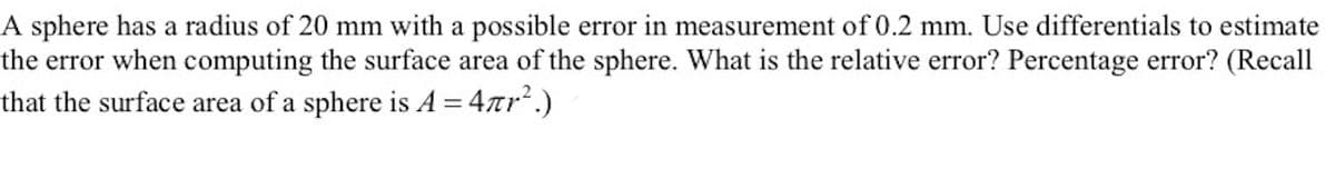 A sphere has a radius of 20 mm with a possible error in measurement of 0.2 mm. Use differentials to estimate
the error when computing the surface area of the sphere. What is the relative error? Percentage error? (Recall
that the surface area of a sphere is A = 4ar.)

