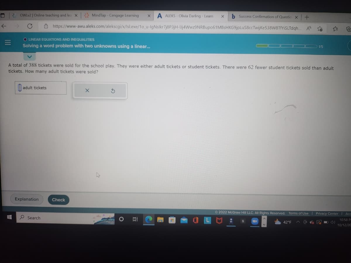 #
OWLv2 | Online teaching and lea X
O LINEAR EQUATIONS AND INEQUALITIES
Solving a word problem with two unknowns using a linear...
+
MindTap-Cengage Learning X A ALEKS- Olivia Darling - Learn X b Success Confirmation of Questio X
https://www-awu.aleks.com/alekscgi/x/Isl.exe/1o_u-IgNslkr7j8P3jH-Jj4Wwz9NRBupo61MBsHKG9jpLuS8ccTwijke538W8TfYiSLTdqh... Al
A total of 388 tickets were sold for the school play. They were either adult tickets or student tickets. There were 62 fewer student tickets sold than adult
tickets. How many adult tickets were sold?
adult tickets
Explanation
Search
Check
S
O E
Ⓒ2022 McGraw Hill LLC. All Rights Reserved.
1/5
Terms of Use | Privacy Center
42°F
0
B
Acc
10:58 PI
10/12/20