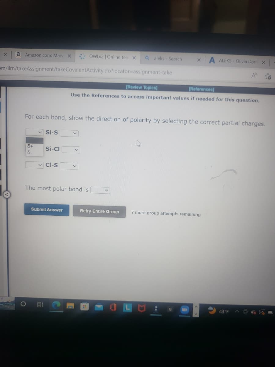 OWLv2 | Online tea X a aleks - Search
om/ilrn/takeAssignment/takeCovalent Activity.do?locator assignment-take
X
a Amazon.com: Marv X
d+
d-
✓Si-S
For each bond, show the direction of polarity by selecting the correct partial charges.
Si-Cl
✓CI-S
Submit Answer
The most polar bond is
C
[Review Topics]
[References]
Use the References to access important values if needed for this question.
v
X A ALEKS- Olivia Darli x
Retry Entire Group
A
7 more group attempts remaining
43°F