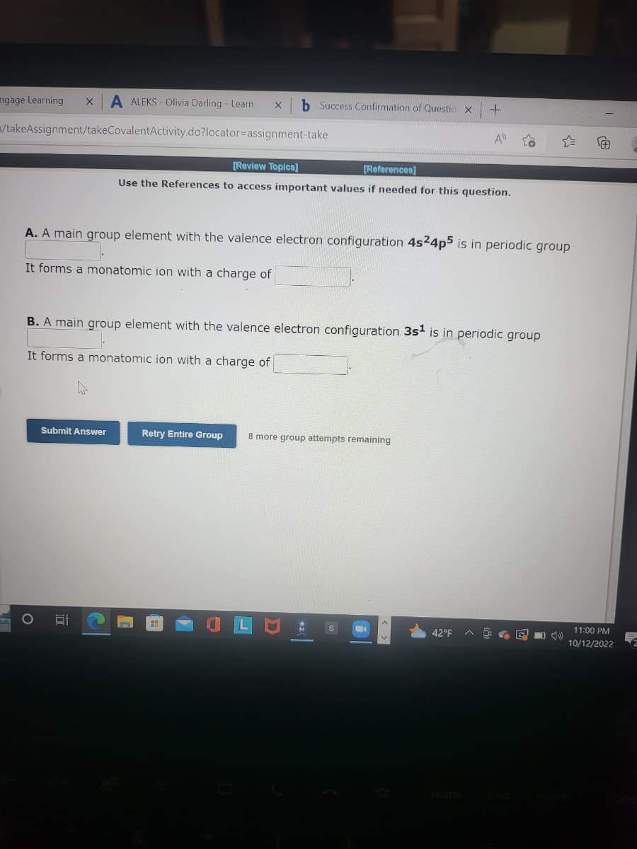 ngage Learning X A ALEKS- Olivia Darling - Learn X
/takeAssignment/takeCovalentActivity.do?locator-assignment-take
A. A main group element with the valence electron configuration 4s24p5 is in periodic group
It forms a monatomic ion with a charge of
O
b Success Confirmation of Questio X +
B. A main group element with the valence electron configuration 3s¹ is in periodic group
It forms a monatomic ion with a charge of
Submit Answer
[Review Topics]
[References]
Use the References to access important values if needed for this question.
D
Retry Entire Group 8 more group attempts remaining
M
42°F
10)
#
11:00 PM
10/12/2022