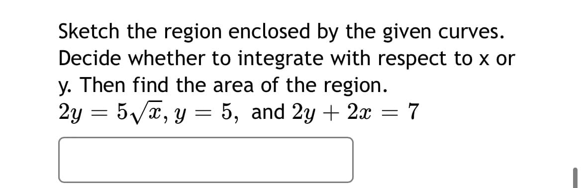 Sketch the region enclosed by the given curves.
Decide whether to integrate with respect to x or
y. Then find the area of the region.
2у — 5/х, у 3 5, and 2y + 2х — 7
