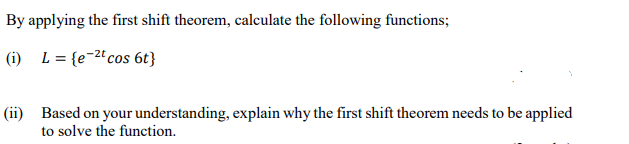 By applying the first shift theorem, calculate the following functions;
(i) L = {e-2" cos 6t}
(ii) Based on your understanding, explain why the first shift theorem needs to be applied
to solve the function.
