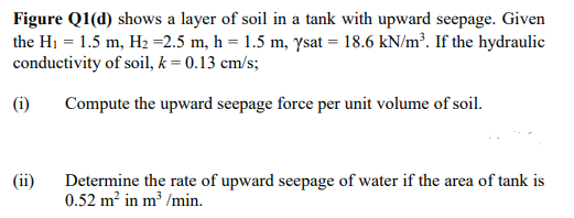 Figure Q1(d) shows a layer of soil in a tank with upward seepage. Given
the H1 = 1.5 m, H2 =2.5 m, h = 1.5 m, ysat = 18.6 kN/m³. If the hydraulic
conductivity of soil, k = 0.13 cm/s;
(i)
Compute the upward seepage force per unit volume of soil.
(ii)
Determine the rate of upward seepage of water if the area of tank is
0.52 m? in m³ /min.
