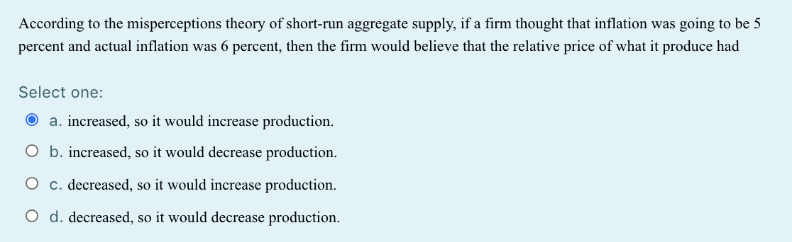 According to the misperceptions theory of short-run aggregate supply, if a firm thought that inflation was going to be 5
percent and actual inflation was 6 percent, then the firm would believe that the relative price of what it produce had
Select one:
a. increased, so it would increase production.
O b. increased, so it would decrease production.
O c. decreased, so it would increase production.
O d. decreased, so it would decrease production.