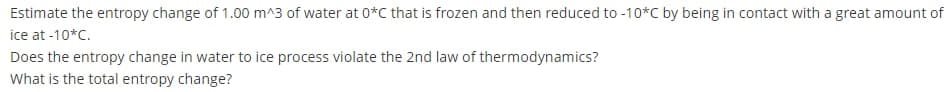 Estimate the entropy change of 1.00 m^3 of water at 0*C that is frozen and then reduced to -10*C by being in contact with a great amount of
ice at -10*C.
Does the entropy change in water to ice process violate the 2nd law of thermodynamics?
What is the total entropy change?
