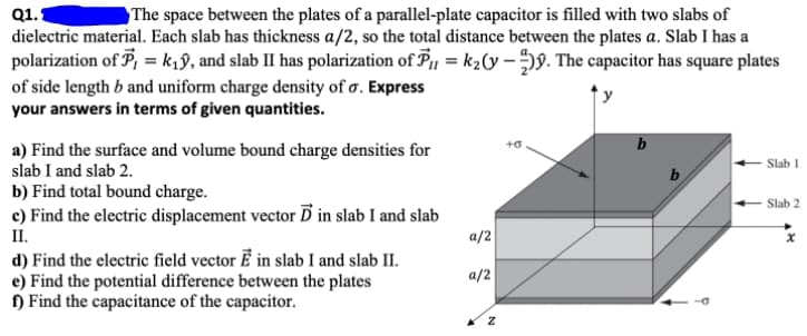 Q1.1
The space between the plates of a parallel-plate capacitor is filled with two slabs of
dielectric material. Each slab has thickness a/2, so the total distance between the plates a. Slab I has a
polarization of P, = k,9, and slab II has polarization of P, = k2(y –59. The capacitor has square plates
of side length b and uniform charge density of o. Express
your answers in terms of given quantities.
+o
b
a) Find the surface and volume bound charge densities for
slab I and slab 2.
b) Find total bound charge.
c) Find the electric displacement vector Ď in slab I and slab
II.
d) Find the electric field vector E in slab I and slab II.
e) Find the potential difference between the plates
f) Find the capacitance of the capacitor.
Slab 1
b
Slab 2
a/2
a/2
