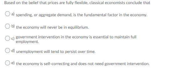 Based on the belief that prices are fully flexible, classical economists conclude that
a) spending, or aggregate demand, is the fundamental factor in the economy.
b) the economy will never be in equilibrium.
Oc) government intervention in the economy is essential to maintain full
employment.
O d) unemployment will tend to persist over time.
O e) the economy is self-correcting and does not need government intervention.
