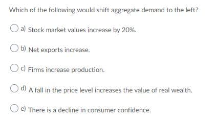 Which of the following would shift aggregate demand to the left?
a) Stock market values increase by 20%.
O b) Net exports increase.
Oc) Firms increase production.
O d) A fall in the price level increases the value of real wealth.
O e) There is a decline in consumer confidence.
