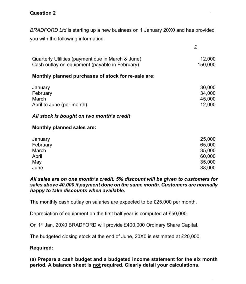Question 2
BRADFORD Ltd is starting up a new business on 1 January 20X0 and has provided
you with the following information:
Quarterly Utilities (payment due in March & June)
Cash outlay on equipment (payable in February)
12,000
150,000
Monthly planned purchases of stock for re-sale are:
January
February
March
30,000
34,000
45,000
12,000
April to June (per month)
All stock is bought on two month's credit
Monthly planned sales are:
January
February
March
25,000
65,000
35,000
60,000
35,000
38,000
April
May
June
All sales are on one month's credit. 5% discount will be given to customers for
sales above 40,000 if payment done on the same month. Customers are normally
happy to take discounts when available.
The monthly cash outlay on salaries are expected to be £25,000 per month.
Depreciation of equipment on the first half year is computed at £50,000.
On 1st Jan. 20XO BRADFORD will provide £400,000 Ordinary Share Capital.
The budgeted closing stock at the end of June, 20X0 is estimated at £20,000.
Required:
(a) Prepare a cash budget and a budgeted income statement for the six month
period. A balance sheet is not required. Clearly detail your calculations.
