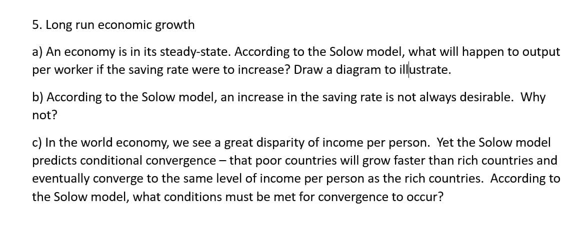 5. Long run economic growth
a) An economy is in its steady-state. According to the Solow model, what will happen to output
per worker if the saving rate were to increase? Draw a diagram to illustrate.
b) According to the Solow model, an increase in the saving rate is not always desirable. Why
not?
c) In the world economy, we see a great disparity of income per person. Yet the Solow model
predicts conditional convergence - that poor countries will grow faster than rich countries and
eventually converge to the same level of income per person as the rich countries. According to
the Solow model, what conditions must be met for convergence to occur?
