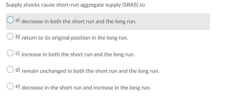 Supply shocks cause short-run aggregate supply (SRAS) to
a) decrease in both the short run and the long run.
b)
return to its original position in the long run.
c) increase in both the short run and the long run.
d) remain unchanged in both the short run and the long run.
e) decrease in the short run and increase in the long run.
