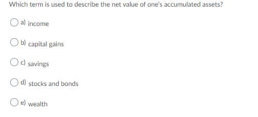 Which term is used to describe the net value of one's accumulated assets?
a) income
O b) capital gains
Oc) savings
O d) stocks and bonds
e) wealth
