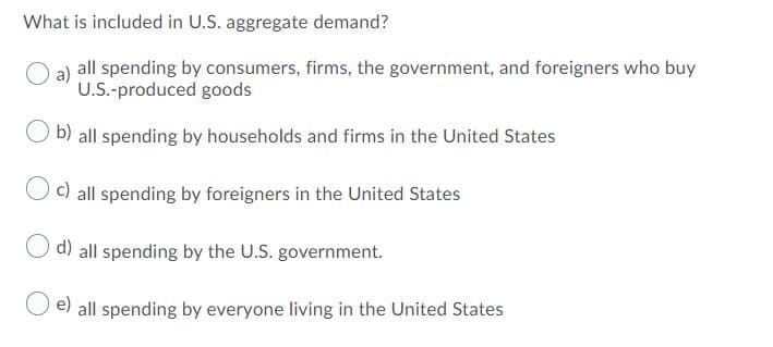 What is included in U.S. aggregate demand?
all spending by consumers, firms, the government, and foreigners who buy
U.S.-produced goods
b) all spending by households and firms in the United States
c) all spending by foreigners in the United States
O d) all spending by the U.S. government.
e) all spending by everyone living in the United States
