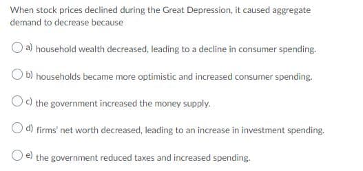 When stock prices declined during the Great Depression, it caused aggregate
demand to decrease because
a) household wealth decreased, leading to a decline in consumer spending.
b) households became more optimistic and increased consumer spending.
Oc) the government increased the money supply.
O d) firms' net worth decreased, leading to an increase in investment spending.
O e) the government reduced taxes and increased spending.
