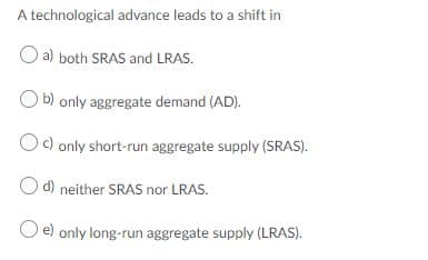 A technological advance leads to a shift in
O a) both SRAS and LRAS.
O b) only aggregate demand (AD).
Oc) only short-run aggregate supply (SRAS).
d) neither SRAS nor LRAS.
O e) only long-run aggregate supply (LRAS).
