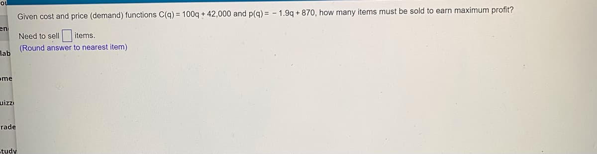 ou
Given cost and price (demand) functions C(q) = 100q + 42,000 and p(q) = - 1.9q + 870, how many items must be sold to earn maximum profit?
en
Need to sell items.
(Round answer to nearest item)
lab
ome
uizzi
rade
Study
