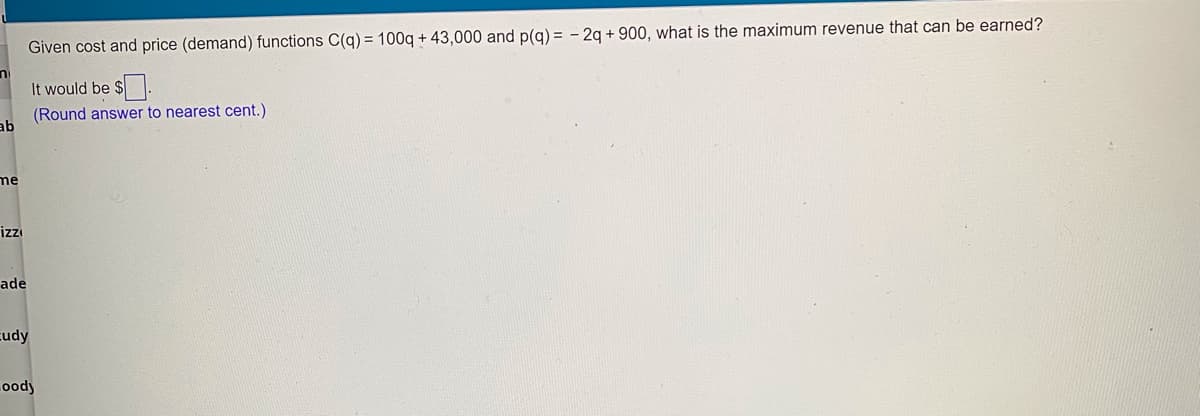 Given cost and price (demand) functions C(q) = 100g + 43,000 and p(g) = - 2q + 900, what is the maximum revenue that can be earned?
It would be $.
(Round answer to nearest cent.)
ab
me
izzı
ade
cudy
ood)
