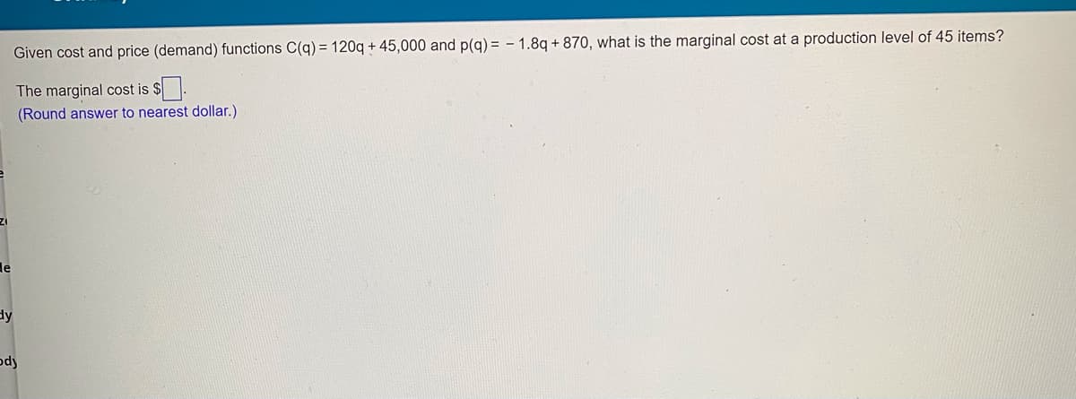 Given cost and price (demand) functions C(q) = 120q + 45,000 and p(q) = - 1.8q + 870, what is the marginal cost at a production level of 45 items?
The marginal cost is $.
(Round answer to nearest dollar.)
de
dy
ody
