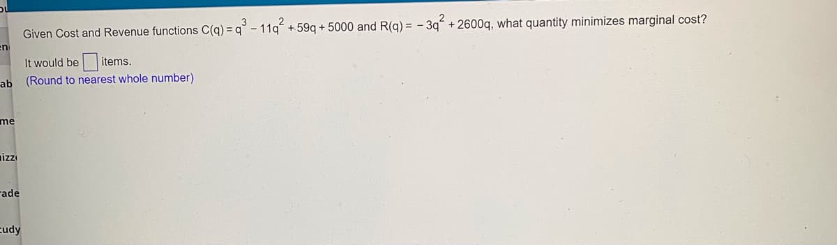 Given Cost and Revenue functions C(q) = q° - 11g + 59g + 5000 and R(g) = - 3g + 2600g, what quantity minimizes marginal cost?
It would be items.
ab
(Round to nearest whole number)
me
rade
cudy
