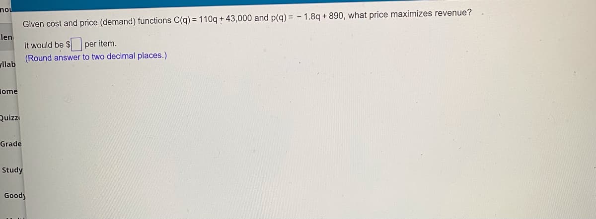 nou
Given cost and price (demand) functions C(g) = 110g + 43,000 and p(g) = - 1.8q + 890, what price maximizes revenue?
len
It would be $ per item.
(Round answer to two decimal places.)
llab
lome
Quiz
Grade
Study
Goody
