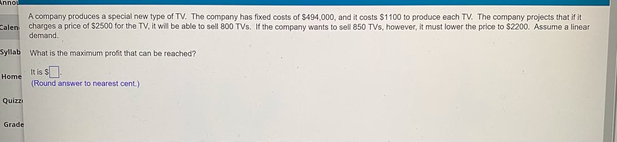 Annou
A company produces a special new type of TV. The company has fixed costs of $494,000, and it costs $1100 to produce each TV. The company projects that if it
charges a price of $2500 for the TV, it will be able to sell 800 TVs. If the company wants to sell 850 TVs, however, it must lower the price to $2200. Assume a linear
demand.
Calen
Syllab What is the maximum profit that can be reached?
It is $.
Home
(Round answer to nearest cent.)
Quizzi
Grade
